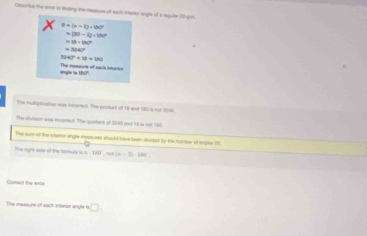 Describe the evor in fnding the mesaure of each bhatcr angle of a regulal 20 -gon. 
X B=(n-2)+180°
=(20-1)+180°
=18+130°
=3240°
3240°/ 15=180
The masaure of sach interior 
angla ls 100°. 
The mulmplication was incomect. The product of 13 and 180 is not 3240. 
The division was incarect. The quatent of 3240 and 18 is not 100
The sum of the interor angle reazures should have been divited by the number of engies 20. 
The right sate of the tormula is n· 180°, m(n-2)· 180°. 
Carrect the error 
The measure of sach interior angle is □ .