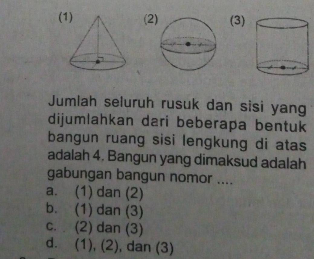 ((2 (3)
Jumlah seluruh rusuk dan sisi yang
dijumlahkan dari beberapa bentuk
bangun ruang sisi lengkung di atas
adalah 4. Bangun yang dimaksud adalah
gabungan bangun nomor ....
a. (1) dan (2)
b. (1) dan (3)
c. (2) dan (3)
d. (1), (2), , dan (3)