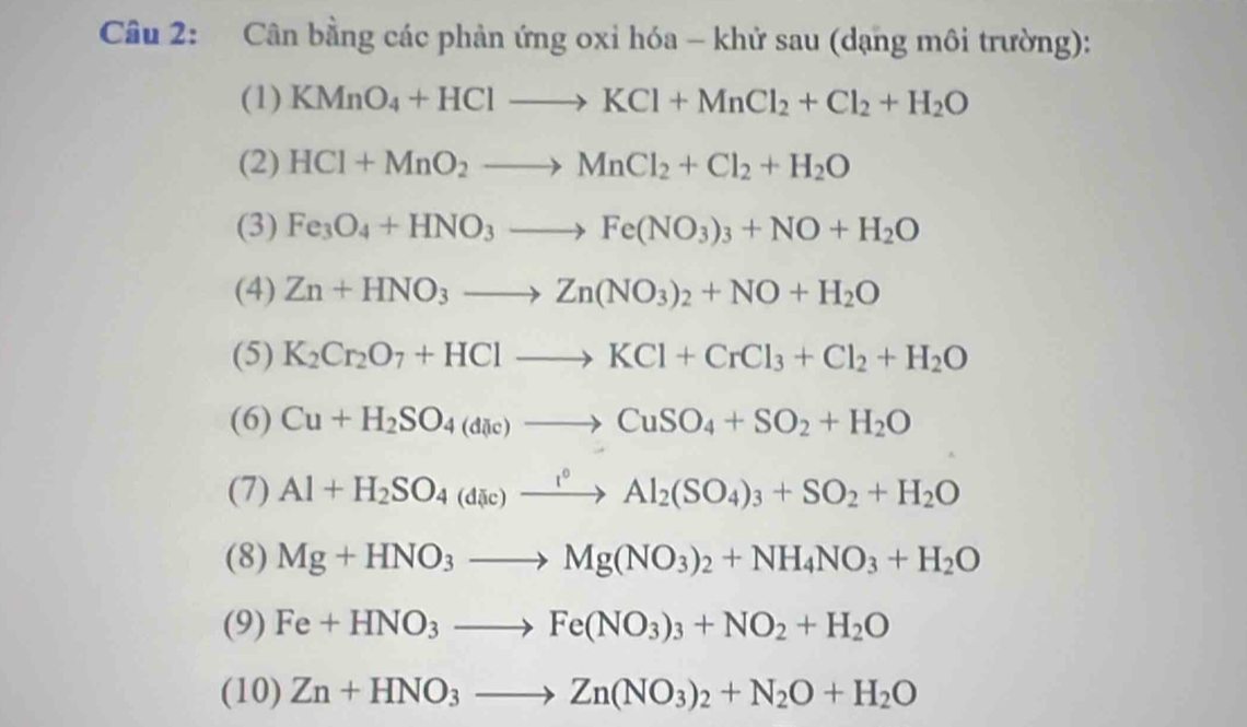 Cân bằng các phản ứng oxi hóa - khử sau (dạng môi trường): 
(1) KMnO_4+HClto KCl+MnCl_2+Cl_2+H_2O
(2) HCl+MnO_2to MnCl_2+Cl_2+H_2O
(3) Fe_3O_4+HNO_3to Fe(NO_3)_3+NO+H_2O
(4) Zn+HNO_3to Zn(NO_3)_2+NO+H_2O
(5) K_2Cr_2O_7+HClto KCl+CrCl_3+Cl_2+H_2O
(6) Cu+H_2SO_4(dic)to CuSO_4+SO_2+H_2O
(7) Al+H_2SO_4_4(dic)^circ Al_2(SO_4)_3+SO_2+H_2O
(8) Mg+HNO_3to Mg(NO_3)_2+NH_4NO_3+H_2O
(9) Fe+HNO_3to Fe(NO_3)_3+NO_2+H_2O
(10) Zn+HNO_3to Zn(NO_3)_2+N_2O+H_2O