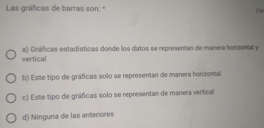 Las gráficas de barras son: *
2 pu
a) Gráficas estadísticas donde los datos se representan de manera horizontal y
vertical
b) Este tipo de gráficas solo se representan de manera horizontal
c) Este tipo de gráficas solo se representan de manera vertical
d) Ninguna de las anteriores