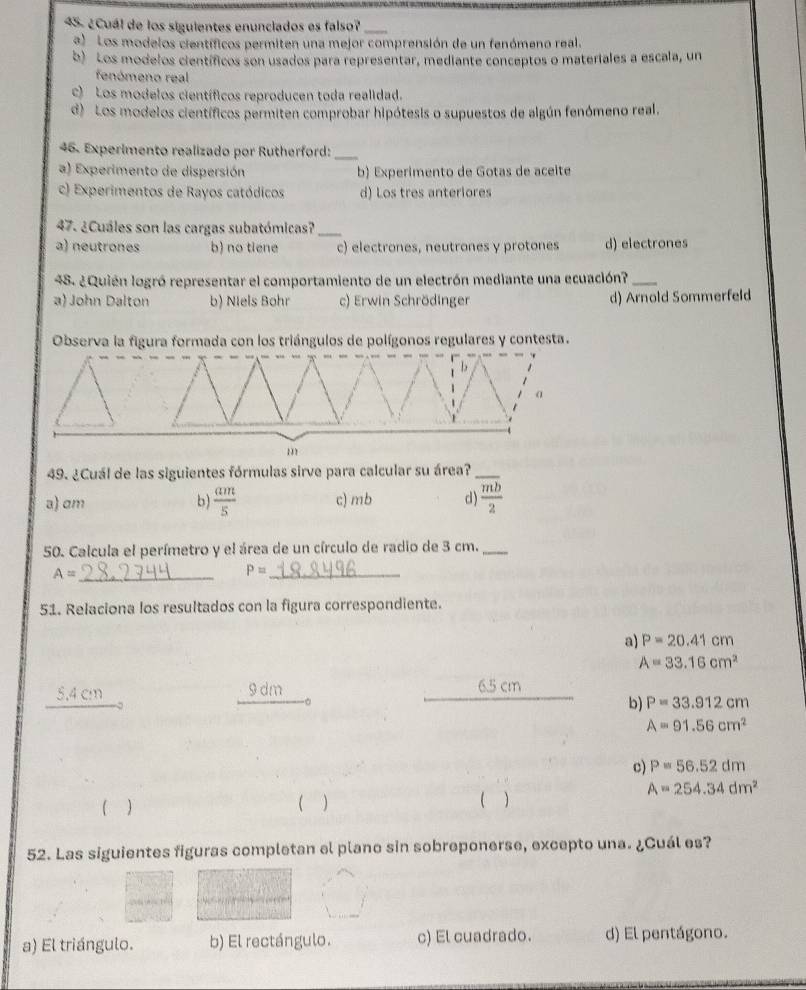 ¿Cuál de los siguientes enunciados es falso?_
a) Los modelos científicos permiten una mejor comprensión de un fenómeno real.
b) Los modelos científicos son usados para representar, mediante conceptos o materiales a escala, un
fenómeno real
c) Los modelos científicos reproducen toda realidad.
d) Los modelos científicos permiten comprobar hipótesis o supuestos de algún fenómeno real.
46. Experimento realizado por Rutherford:_
a) Experimento de dispersión b) Experimento de Gotas de aceite
c) Experimentos de Rayos catódicos d) Los tres anteriores
47. ¿Cuáles son las cargas subatómicas?_
a) neutrones b) no tiene c) electrones, neutrones y protones d) electrones
48. ¿Quién logró representar el comportamiento de un electrón mediante una ecuación?_
a) John Dalton b) Niels Bohr c) Erwin Schrödinger d) Arnold Sommerfeld
Observa la figura formada con los triángulos de polígonos regulares y contesta.
b
α
m
49. ¿Cuál de las siguientes fórmulas sirve para calcular su área?_
a) am b)  am/5  c) mb d)  mb/2 
50. Calcula el perímetro y el área de un círculo de radio de 3 cm._
A= _
_ P=
51. Relaciona los resultados con la figura correspondiente.
a) P=20.41cm
A=33.16cm^2
5.4 cm 9 dm 6.5 cm
b) P=33.912cm
A=91.56cm^2
c) P=56.52dm
A=254.34dm^2
 )
 )
 )
52. Las siguientes figuras completan el plano sin sobreponerse, excepto una. ¿Cuál es?
17

a) El triángulo. b) El rectángulo. c) El cuadrado. d) El pentágono.