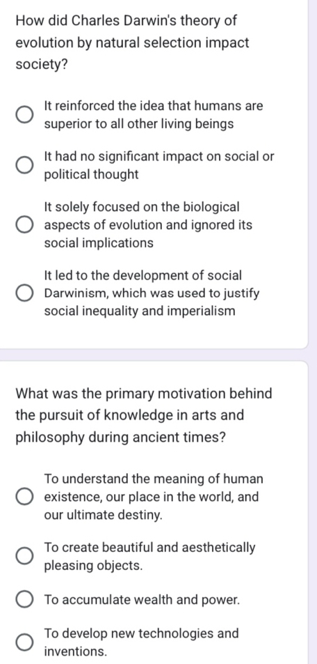 How did Charles Darwin's theory of
evolution by natural selection impact
society?
It reinforced the idea that humans are
superior to all other living beings
It had no significant impact on social or
political thought
It solely focused on the biological
aspects of evolution and ignored its
social implications
It led to the development of social
Darwinism, which was used to justify
social inequality and imperialism
What was the primary motivation behind
the pursuit of knowledge in arts and
philosophy during ancient times?
To understand the meaning of human
existence, our place in the world, and
our ultimate destiny.
To create beautiful and aesthetically
pleasing objects.
To accumulate wealth and power.
To develop new technologies and
inventions.