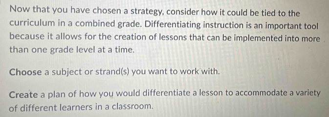 Now that you have chosen a strategy, consider how it could be tied to the
curriculum in a combined grade. Differentiating instruction is an important tool
because it allows for the creation of lessons that can be implemented into more .
than one grade level at a time.
Choose a subject or strand(s) you want to work with.
Create a plan of how you would differentiate a lesson to accommodate a variety
of different learners in a classroom.