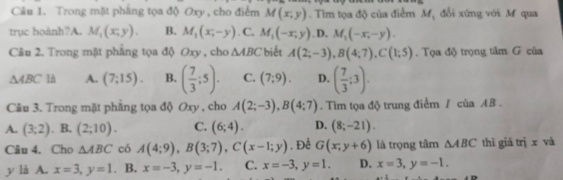 Trong mặt phăng tọa độ Oxy , cho điểm M(x,y). Tìm tọa độ của điểm M_1 đổi xứng với M qua
trục hoành?A. M_1(x,y). B. M_1(x,-y). C. M_1(-x,y) .D. M_1(-x;-y). 
Câu 2. Trong mặt phẳng tọa độ Oxy , cho △ ABC biết A(2;-3), B(4;7), C(1;5). Tọa độ trọng tâm G của
△ ABC là A. (7;15). B. ( 7/3 ;5). C. (7;9). D. ( 7/3 ;3). 
Câu 3. Trong mặt phẳng tọa độ Oxy , cho A(2;-3), B(4;7). Tìm tọa độ trung điểm / của AB.
A. (3;2). B. (2;10). C. (6;4). D. (8;-21). 
Câu 4. Cho △ ABC có A(4;9), B(3;7), C(x-1;y). Để G(x;y+6) là trọng tâm △ ABC thì giá trị x và
y là A. x=3, y=1. B. x=-3, y=-1. C. x=-3, y=1. D. x=3, y=-1.