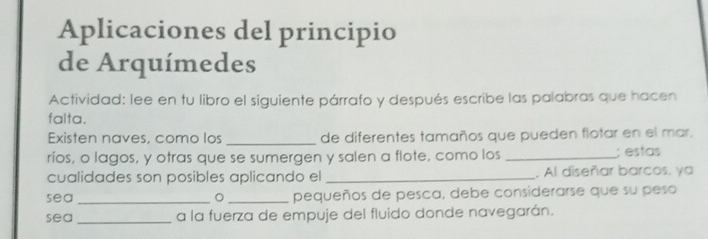 Aplicaciones del principio 
de Arquímedes 
Actividad: lee en tu libro el siguiente párrafo y después escribe las palabras que hacen 
falta. 
Existen naves, como los _de diferentes tamaños que pueden flotar en el mar. 
ríos, o lagos, y otras que se sumergen y salen a flote, como los _; estas 
cualidades son posibles aplicando el _, Al diseñar barcos. ya 
sea _。 _pequeños de pesca, debe considerarse que su peso 
sea_ a la fuerza de empuje del fluido donde navegarán.