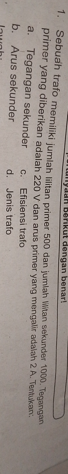 yaan berikut dengan benar!
1. Sebuah trafo memiliki jumlah lilitan primer 500 dan jumlah lilitan sekunder 1000. Tegangan
primer yang diberikan adalah 220 V dan arus primer yang mengalir adalah 2 A. Tentukan:
a. Tegangan sekunder c. Efisiensi trafo
b. Arus sekunder d. Jenis trafo