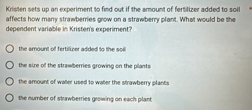 Kristen sets up an experiment to find out if the amount of fertilizer added to soil *
affects how many strawberries grow on a strawberry plant. What would be the
dependent variable in Kristen's experiment?
the amount of fertilizer added to the soil
the size of the strawberries growing on the plants
the amount of water used to water the strawberry plants
the number of strawberries growing on each plant