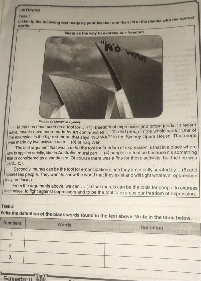 LISTENING 
Task 1 
words. Lisfen to the following text ready by your teacher and then fill in the blanks with the correct 
Mural has been used as a tool for ... (1), freedom of expression and propaganda. In recent 
days, murals have been made by art communities ... (2) and group in the whole world. One of 
the examples is the big red mural that says “NO WAR” in the Sydney Opera House. That mural 
was made by two activists as a ...(3) of Iraq War. 
The first argument that was can be the tool for freedom of expression is that in a place where 
law is applied strictly, like in Australia, mural can ... (4) people's attention because it's something 
that is considered as a vandalism. Of course there was a fine for those activists, but the fine was 
paid…(5). 
Secondly, murals can be the tool for emancipation since they are mostly created by …(6) and 
oppressed people. They want to show the world that they exist and will fight whatever oppression 
they are facing. 
From the arguments above, we can ... (7) that murals can be the tools for people to express 
their voice, to fight against oppressors and to be the tool to express our freedom of expression. 
Task 2 
Write the definition of the blan 
Semester II