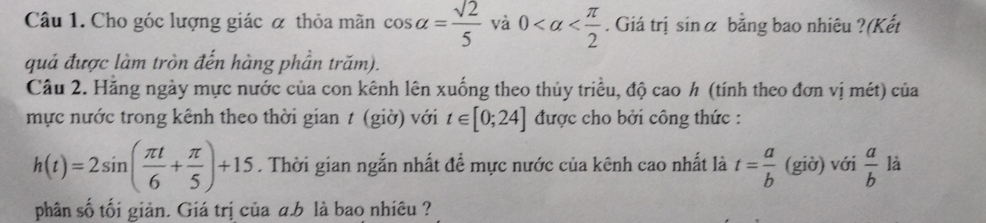 Cho góc lượng giác α thỏa mãn cos alpha = sqrt(2)/5  và 0 . Giá trị sin alpha bằng bao nhiêu ?(Kết 
quả được làm tròn đến hàng phần trăm). 
Câu 2. Hăng ngày mực nước của con kênh lên xuống theo thủy triều, độ cao h (tính theo đơn vị mét) của 
mực nước trong kênh theo thời gian t (giờ) với t∈ [0;24] được cho bởi công thức :
h(t)=2sin ( π t/6 + π /5 )+15. Thời gian ngắn nhất để mực nước của kênh cao nhất là t= a/b  (giờ) với  a/b  là 
phân số tối giản. Giá trị của a. b là bao nhiêu ?