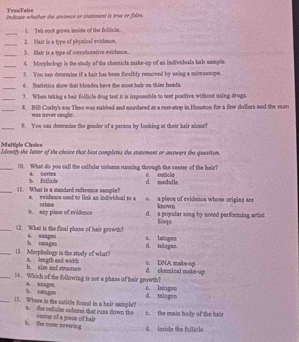 TrueFalse
Indicate whether the sentence or statement is true or false.
_1. Teh root grows inside of the follicle,
_2. Hair is a type of physical evidence.
_3. Hair is a type of corroborative evidence.
_4. Morphology is the study of the chemicla make-up of an individuals hair sample.
_5. You can determine if a hair has been forcibly removed by using a microscope.
_
6 Statistics show that blondes have the most hair on thier heads.
_7. When taking a hair follicle drug test it is impossible to test positive without using drugs.
_8. Bill Cosby's son Theo was stabbed and murdered at a rest-stop in Houston for a few dollars and the mur
was never caught.
_9. You can determine the gender of a person by looking at their hair alone?
Multiple Choice
Identify the letter of the choice that best completes the statement or answers the question.
_10. What do you call the cellular column running through the center of the hair?
a. cortex c. cuticle
b. follicle d. medulia
_11. What is a standard reference sample?
a evidence used to link an individual to a c. a piece of evidence whose origins are
crime known
b. any piece of evidence d. a popular song by noted performing artist
Sisqo
_12. What is the final phase of hair growth?
a. anagen c. latogen
b. catagen d. telogen
_13. Morphology is the study of what?
a. length and width c. DNA make-up
b. size and structure d. chemical make-up
_14. Which of the following is not a phase of hair growth?
a. anagen c. latogen
b. catagen d. telogen
_15. Where is the cuticle found in a hair sample?
a the cellular column that runs down the c. the main body of the hair
center of a pisce of hair
b. the outer covering
d. inside the follicle