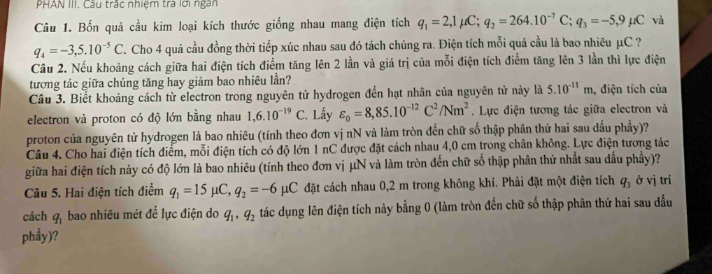 PHAN III. Câu trác nhiệm trả lới ngàn
Câu 1. Bốn quả cầu kim loại kích thước giống nhau mang điện tích q_1=2,1mu C;q_2=264.10^(-7)C;q_3=-5,9mu C và
q_4=-3,5.10^(-5)C. Cho 4 quả cầu đồng thời tiếp xúc nhau sau đó tách chúng ra. Điện tích mỗi quả cầu là bao nhiêu μC ?
Câu 2. Nếu khoảng cách giữa hai điện tích điểm tăng lên 2 lần và giá trị của mỗi điện tích điểm tăng lên 3 lần thì lực điện
tương tác giữa chúng tăng hay giảm bao nhiêu lần?
Câu 3. Biết khoảng cách từ electron trong nguyên tử hydrogen đến hạt nhân của nguyên tử này là 5.10^(-11)m , điện tích của
electron và proton có độ lớn bằng nhau 1,6.10^(-19)C :. Lấy varepsilon _0=8,85.10^(-12)C^2/Nm^2.  Lực điện tương tác giữa electron và
proton của nguyên tử hydrogen là bao nhiêu (tính theo đơn vị nN và làm tròn đến chữ số thập phân thứ hai sau dầu phầy)?
Câu 4. Cho hai điện tích điểm, mỗi điện tích có độ lớn 1 nC được đặt cách nhau 4,0 cm trong chân không. Lực điện tương tác
giữa hai điện tích này có độ lớn là bao nhiêu (tính theo đơn vị μN và làm tròn đến chữ số thập phân thứ nhất sau dấu phầy)?
Câu 5. Hai điện tích điểm q_1=15 μC, q_2=-6mu C đặt cách nhau 0,2 m trong không khí. Phải đặt một điện tích q_3 ở vị trí
cách q_1 bao nhiêu mét để lực điện do q_1,q_2 tác dụng lên điện tích này bằng 0 (làm tròn đến chữ số thập phân thứ hai sau dấu
phẩy)?