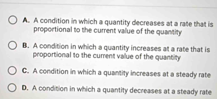 A. A condition in which a quantity decreases at a rate that is
proportional to the current value of the quantity
B. A condition in which a quantity increases at a rate that is
proportional to the current value of the quantity
C. A condition in which a quantity increases at a steady rate
D. A condition in which a quantity decreases at a steady rate