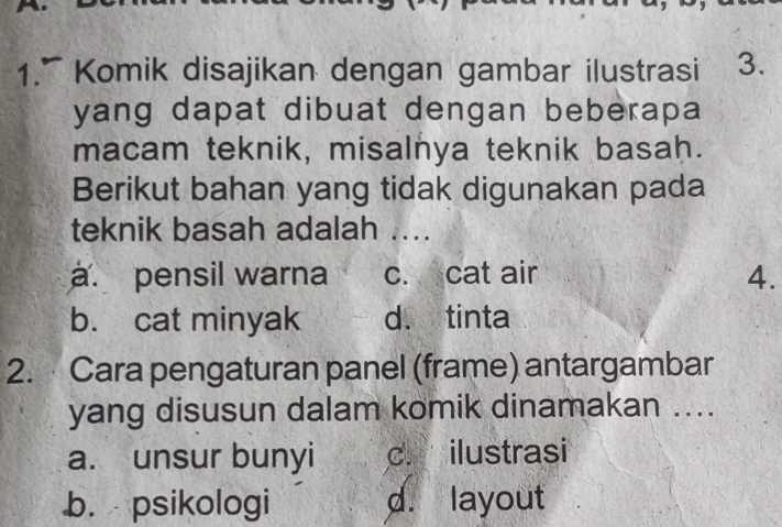 a
1.” Komik disajikan dengan gambar ilustrasi 3.
yang dapat dibuat dengan beberapa
macam teknik, misalnya teknik basah.
Berikut bahan yang tidak digunakan pada
teknik basah adalah ..... pensil warna c. cat air 4.
b. cat minyak d. tinta
2. Cara pengaturan panel (frame) antargambar
yang disusun dalam komik dinamakan ....
a. unsur bunyi dr ilustrasi
b. psikologi d. layout