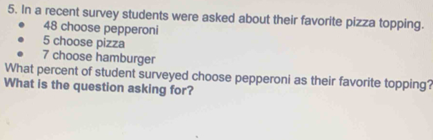 In a recent survey students were asked about their favorite pizza topping.
48 choose pepperoni
5 choose pizza
7 choose hamburger 
What percent of student surveyed choose pepperoni as their favorite topping? 
What is the question asking for?