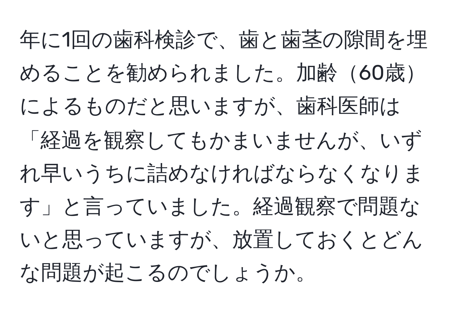 年に1回の歯科検診で、歯と歯茎の隙間を埋めることを勧められました。加齢60歳によるものだと思いますが、歯科医師は「経過を観察してもかまいませんが、いずれ早いうちに詰めなければならなくなります」と言っていました。経過観察で問題ないと思っていますが、放置しておくとどんな問題が起こるのでしょうか。