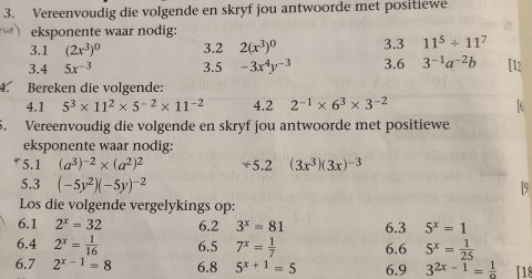 Vereenvoudig die volgende en skryf jou antwoorde met positiewe 
eksponente waar nodig: 3.3 11^5/ 11^7
3.1 (2x^3)^0 3.2 2(x^3)^0
3.4 5x^(-3) 3.5 -3x^4y^(-3) 3.6 3^(-1)a^(-2)b
4. Bereken die volgende: 
4.1 5^3* 11^2* 5^(-2)* 11^(-2) 4.2 2^(-1)* 6^3* 3^(-2)
5. Vereenvoudig die volgende en skryf jou antwoorde met positiewe 
eksponente waar nodig: 
* 5.1 (a^3)^-2* (a^2)^2 +5.2 (3x^3)(3x)^-3
5.3 (-5y^2)(-5y)^-2
Los die volgende vergelykings op: 
6.1 2^x=32 6.2 3^x=81 6.3 5^x=1
6.4 2^x= 1/16  6.5 7^x= 1/7  6.6 5^x= 1/25 
6.7 2^(x-1)=8 6.8 5^(x+1)=5 6.9 3^(2x-1)= 1/9  「18