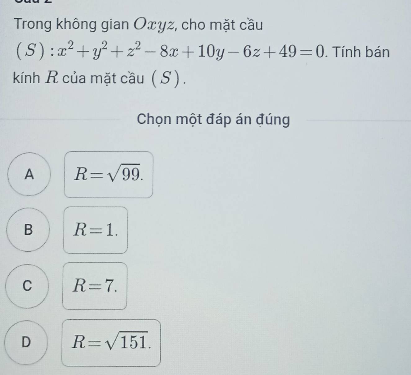 Trong không gian Oxyz, cho mặt cầu
(S):x^2+y^2+z^2-8x+10y-6z+49=0. Tính bán
kính R của mặt cầu ( S ) .
Chọn một đáp án đúng
A
R=sqrt(99).
B
R=1.
C
R=7.
D
R=sqrt(151).