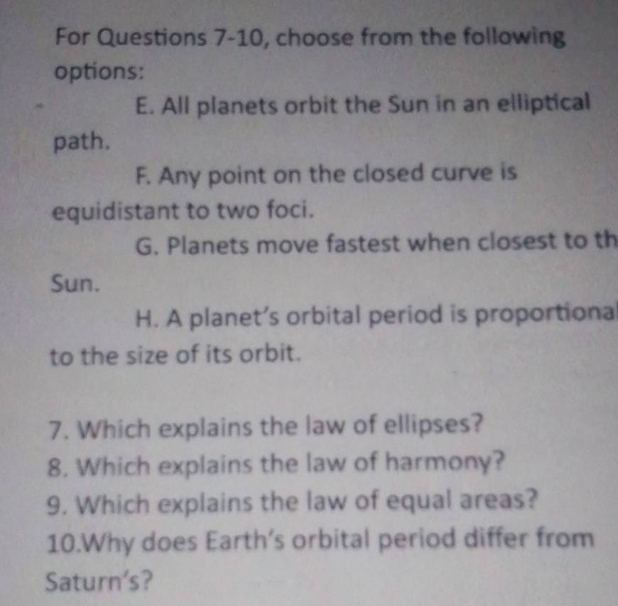 For Questions 7-10, choose from the following
options:
E. All planets orbit the Sun in an elliptical
path.
F. Any point on the closed curve is
equidistant to two foci.
G. Planets move fastest when closest to th
Sun.
H. A planet’s orbital period is proportiona
to the size of its orbit.
7. Which explains the law of ellipses?
8. Which explains the law of harmony?
9. Which explains the law of equal areas?
10.Why does Earth’s orbital period differ from
Saturn's?