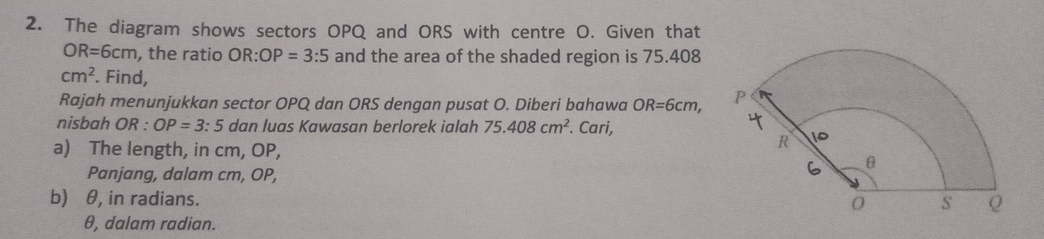 The diagram shows sectors OPQ and ORS with centre O. Given that
OR=6cm , the ratio 0 R OP=3:5 and the area of the shaded region is 75.408
cm^2. Find, 
Rajah menunjukkan sector OPQ dan ORS dengan pusat O. Diberi bahawa OR=6cm, 
nisbah OR : OP=3 : 5 dan luas Kawasan berlorek ialah 75.408cm^2. Cari, 
a) The length, in cm, OP, 
Panjang, dalam cm, OP, 
b) θ, in radians.
θ, dalam radian.