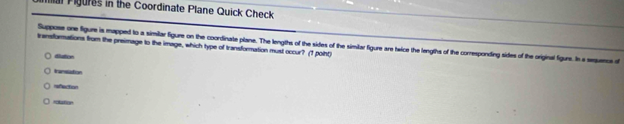 Mal Figures in the Coordinate Plane Quick Check
Suppose one figure is mapped to a similar figure on the coordinate plane. The lengths of the sides of the similar figure are twice the lengths of the corresponding sides of the original figure. In a seuence of
transformations from the preimage to the image, which type of transformation must occur? (1 point)
diation
tramslation
refaction
rolation