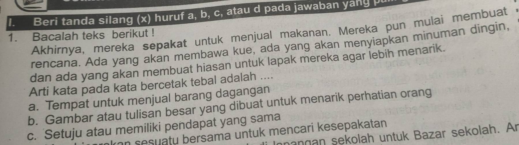 Beri tanda silang (x) huruf a, b, c, atau d pada jawaban yang p
Akhirnya, mereka sepakat untuk menjual makanan. Mereka pun mulai membuat
1. Bacalah teks berikut !
rencana. Ada yang akan membawa kue, ada yang akan menyiapkan minuman dingin,
dan ada yang akan membuat hiasan untuk lapak mereka agar lebih menarik.
Arti kata pada kata bercetak tebal adalah ....
a. Tempat untuk menjual barang dagangan
b. Gambar atau tulisan besar yang dibuat untuk menarik perhatian orang
c. Setuju atau memiliki pendapat yang sama
an sesuatu bersama untuk mencari kesepakatan 
nangan sekolah untuk Bazar sekolah. Ar