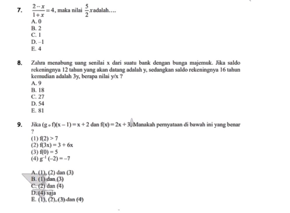  (2-x)/1+x =4 , maka nilai  5/2 xadal ah ... y
A. 0
B. 2
C. 1
D. −1
E. 4
8. Zahra menabung uang senilai x dari suatu bank dengan bunga majemuk. Jika saldo
rekeningnya 12 tahun yang akan datang adalah y, sedangkan saldo rekeningnya 16 tahun
kemudian adalah 3y, berapa nilai y/x ?
A. 9
B. 18
C. 27
D. 54
E. 81
9. Jika (gcirc f)(x-1)=x+2 dan f(x)=2x+3 , Manakah pernyataan di bawah ini yang benar
?
(1) f(2)>7
(2) f(3x)=3+6x
(3) f(0)=5
(4) g^(-1)(-2)=-7
A. (1), (2) dan (3)
B. (1) dan (3)
C. (2) dan (4)
D. (4) saja
E. (1 ), (∠ ,(3) dan (4)