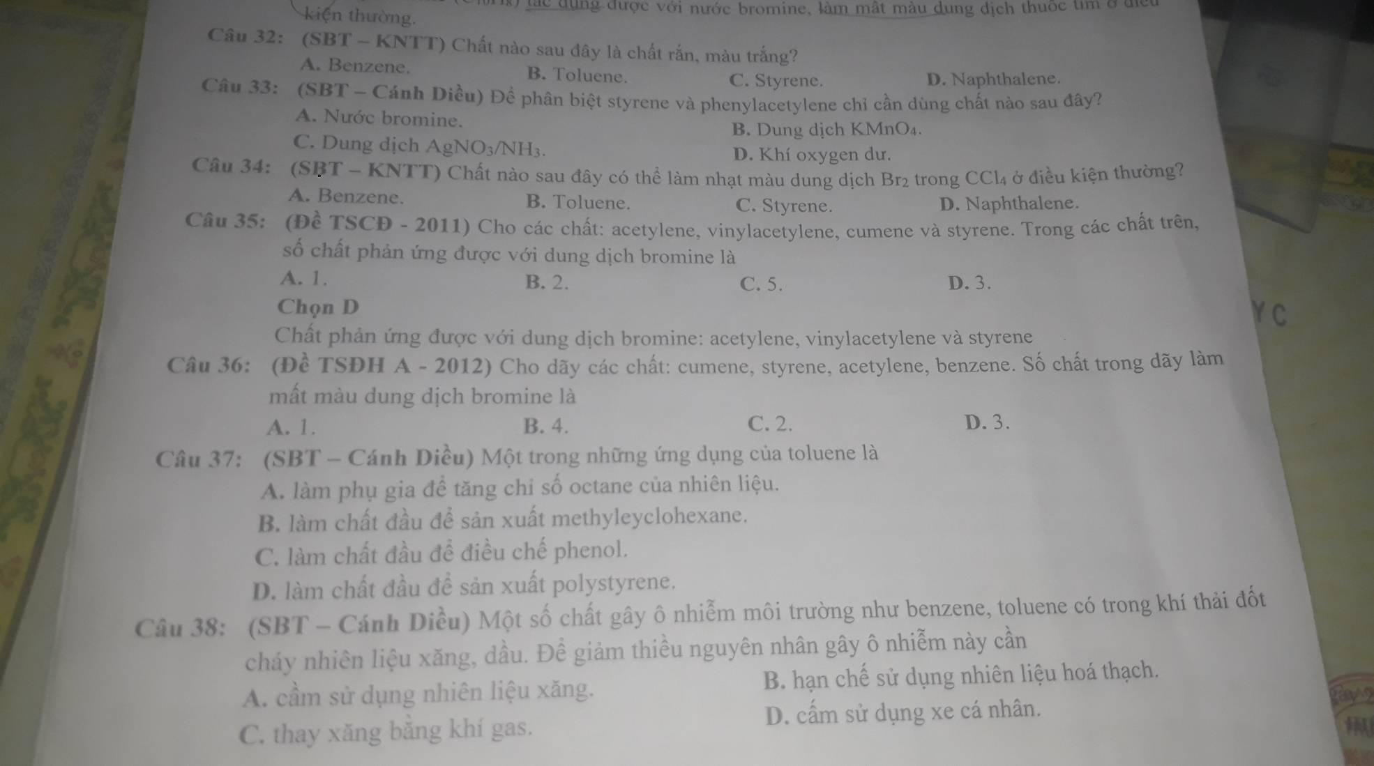 lác dụng được với nước bromine, làm mật màu dung địch thuộc tìm ở để
kiện thường.
Câu 32: (SBT - KNTT) Chất nào sau đây là chất rắn, màu trắng?
A. Benzene. B. Toluene. C. Styrene. D. Naphthalene.
Câu 33: (SBT - Cánh Diều) Đề phân biệt styrene và phenylacetylene chỉ cần dùng chất nào sau đây?
A. Nước bromine.
B. Dung dịch KMnO₄.
C. Dung dịch AgNO₃/NH₃.
D. Khí oxygen dư.
Câu 34: (SBT - KNTT) Chất nào sau đây có thể làm nhạt màu dung dịch Br₂ trong CCl4 ở điều kiện thường?
A. Benzene. B. Toluene. C. Styrene. D. Naphthalene.
Câu 35: (Đề TSCĐ - 2011) Cho các chất: acetylene, vinylacetylene, cumene và styrene. Trong các chất trên,
số chất phản ứng được với dung dịch bromine là
A. 1. B. 2. C. 5. D. 3.
Chọn D
VC
Chất phản ứng được với dung dịch bromine: acetylene, vinylacetylene và styrene
Câu 36: (Đề TSĐH A - 2012) Cho dãy các chất: cumene, styrene, acetylene, benzene. Số chất trong dãy làm
mất màu dung dịch bromine là
A. 1. B. 4. C. 2. D. 3.
Câu 37: (SBT - Cánh Diều) Một trong những ứng dụng của toluene là
A. làm phụ gia để tăng chỉ số octane của nhiên liệu.
B. làm chất đầu đề sản xuất methyleyclohexane.
C. làm chất đầu để điều chế phenol.
D. làm chất đầu đề sản xuất polystyrene.
Câu 38: (SBT - Cánh Diều) Một số chất gây ô nhiễm môi trường như benzene, toluene có trong khí thải đốt
cháy nhiên liệu xăng, dầu. Để giảm thiều nguyên nhân gây ô nhiễm này cần
A. cầm sử dụng nhiên liệu xăng. B. hạn chế sử dụng nhiên liệu hoá thạch.
D. cấm sử dụng xe cá nhân.
RA
C. thay xăng bằng khí gas.