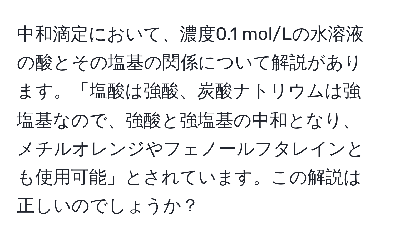 中和滴定において、濃度0.1 mol/Lの水溶液の酸とその塩基の関係について解説があります。「塩酸は強酸、炭酸ナトリウムは強塩基なので、強酸と強塩基の中和となり、メチルオレンジやフェノールフタレインとも使用可能」とされています。この解説は正しいのでしょうか？