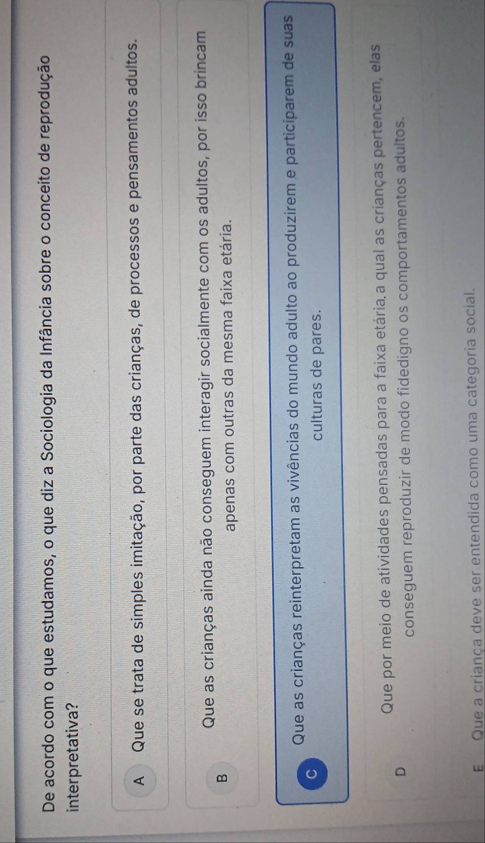 De acordo com o que estudamos, o que diz a Sociologia da Infância sobre o conceito de reprodução
interpretativa?
A Que se trata de simples imitação, por parte das crianças, de processos e pensamentos adultos.
Que as crianças ainda não conseguem interagir socialmente com os adultos, por isso brincam
B
apenas com outras da mesma faixa etária.
Que as crianças reinterpretam as vivências do mundo adulto ao produzirem e participarem de suas
C
culturas de pares.
Que por meio de atividades pensadas para a faixa etária.a qual as crianças pertencem, elas
D
conseguem reproduzir de modo fidedigno os comportamentos adultos.
E Que a criança deve ser entendida como uma categoria social.