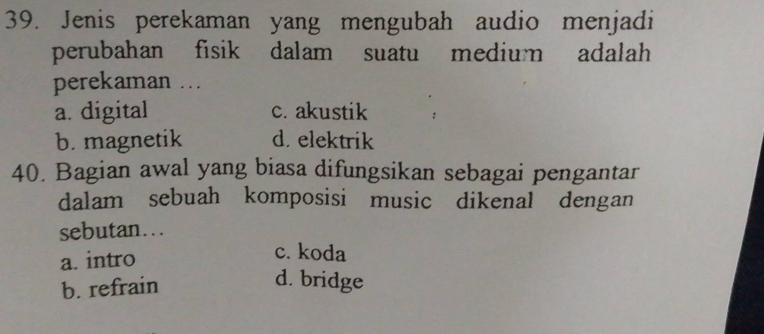 Jenis perekaman yang mengubah audio menjadi
perubahan fisik dalam suatu medium adalah
perekaman ...
a. digital c. akustik
b. magnetik d. elektrik
40. Bagian awal yang biasa difungsikan sebagai pengantar
dalam sebuah komposisi music dikenal dengan
sebutan...
a. intro
c. koda
b. refrain
d. bridge