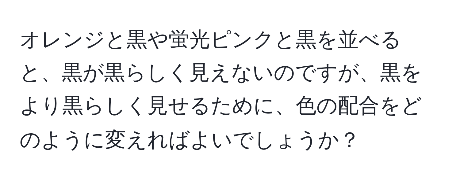 オレンジと黒や蛍光ピンクと黒を並べると、黒が黒らしく見えないのですが、黒をより黒らしく見せるために、色の配合をどのように変えればよいでしょうか？