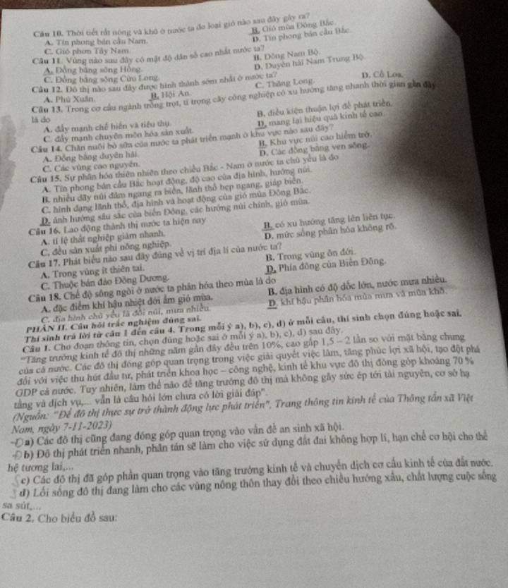 Cầu 10. Thời tiết rắt nóng và khô ở nước ta đo loại gió nào sau đây gây ra?
B, Gió mùa Đông Bắc
A. Tin phong bản cầu Nam
Câu 11. Vùng nào sau đây có mật độ dân số cao nhất nước ta? D. Tín phong bản cầu Bắc
C. Gió phơn Tây Nam
B. Đồng Nam Bộ.
A Đồng bằng sông Hồng
D, Duyên hải Nam Trung Bộ
C. Đồng bằng sông Cừu Long
Cầu 12. Đô thị nào sau đây được hình thành sớm nhật ở nước ta? D. Cô Loa.
A. Phù Xuân B Hội An C. Thăng Long.
Cầu 13. Trong cơ cầu ngành trồng trọt, tỉ trọng cây công nghiệp có xu hướng tăng nhanh thời gian gin đây
B, điều kiện thuận lợi để phát triển,
lā do
A. đầy mạnh chế hiến và tiểu thụ
Cầu 14. Chân nuội bỏ sớn của nước ta phát triển mạnh ở khu vực nào sau đây? D, mang lại hiệu quả kinh tế can
C. đảy mạnh chuyện mộn hóa sản xuất
B. Khu vực núi cao hiểm trở.
A. Đồng bằng duyên hải.
D. Các đồng bằng ven sông
C. Các vùng cao nguyên.
Câu 15. Sự phần hóa thiên nhiên theo chiều Đắc - Nam ở nước ta chủ yểu là đo
A. Tín phong bản cầu Bắc hoạt động, độ cao của địa hình, hướng núi.
B. nhiều đãy núi đâm ngang ra biên, lãnh thổ hẹp ngang, giáp biên.
C. hình đạng lãnh thổ, địa hình và hoạt động của gió mùa Đông Bắc.
D, ánh hướng sâu sắc của biển Đông, các hướng núi chính, gió mùa.
Câu 16, Lao động thành thị mước ta hiện nay H có xu hướng tăng lên liên tục
A. tí lệ thật nghiệp giám nhanh,
C, đều sản xuất phi nông nghiệp. D. mức sống phân hóa không rõ.
Cầu 17, Phát biểu nào sau đây đúng về vị trí địa lí của nước ta?
A. Trong vùng it thiên tai. B. Trong vùng ăn đới
C. Thuộc bán đảo Đồng Dương. D Phía đông của Biên Đông.
B. địa hình có độ dốc lớn, nước mưa nhiều.
Câu 18. Chế độ sông ngôi ở nước ta phân hóa theo mùa là do
A. đặc điểm khí hậu nhiệt đới ẩm gió mùa. D. khí hậu phần bóa mùa mm và mùa khô,
C. địa hình chủ yểu là đổi núi, mưa nhiều
PHÂN II. Cầu hỏi trắc nghiệm đúng sai.
Thí sinh trá lời từ cầu 1 đến câu 4. Trong mỗi ý a), b), c), d) ở mỗi câu, thí sinh chọn đủng hoặc sai,
Câu 1. Cho đoạn thông tin, chọn đũng hoặc sai ở mỗi ý a), b), c), d) sau đây.
Tăng trưởng kinh tế đô thị những năm gần đây đều trên 10%, cao gắp 1,5 - 2 lần so với mặt băng chưng
của cả nước. Các đô thị đóng góp quan trọng trong việc giải quyết việc lâm, tăng phúc lợi xã hội, tạo đột phá
đổi với việc thu hút đầu tư, phát triển khoa học - công nghệ, kinh tế khu vực đô thị đông gỏp khoảng 70 %
GDP cả nước. Tuy nhiên, lâm thể não để tăng trưởng đô thị mả không gầy sức ép tới tài nguyên, cơ sở hạ
tằng và địch vụ,... vẫn là cầu hỏi lớn chưa có lời giải đáp.
(Nguồn: "Để đô thị thực sự trở thành động lực phát triển", Trang thông tin kính tế của Thông tần xã Việt
Nam, ngày 7-11-2023)
Đa) Các đồ thị cũng đang đóng góp quan trọng vào vẫn đề an sinh xã hội.
Đ b) Đô thị phát triển nhanh, phần tán sẽ làm cho việc sử dụng đất đai không hợp lí, hạn chế cơ hội cho thể
hệ tương lai,...
c) Các đô thị đã góp phần quan trọng vào tăng trưởng kinh tế và chuyển dịch cơ cầu kinh tế của đất nước.
đ) Lối sống đô thị đang làm cho các vùng nông thôn thay đổi theo chiều hướng xâu, chất lượng cuộc sống
sa súf...
Câu 2. Cho biểu đồ sau: