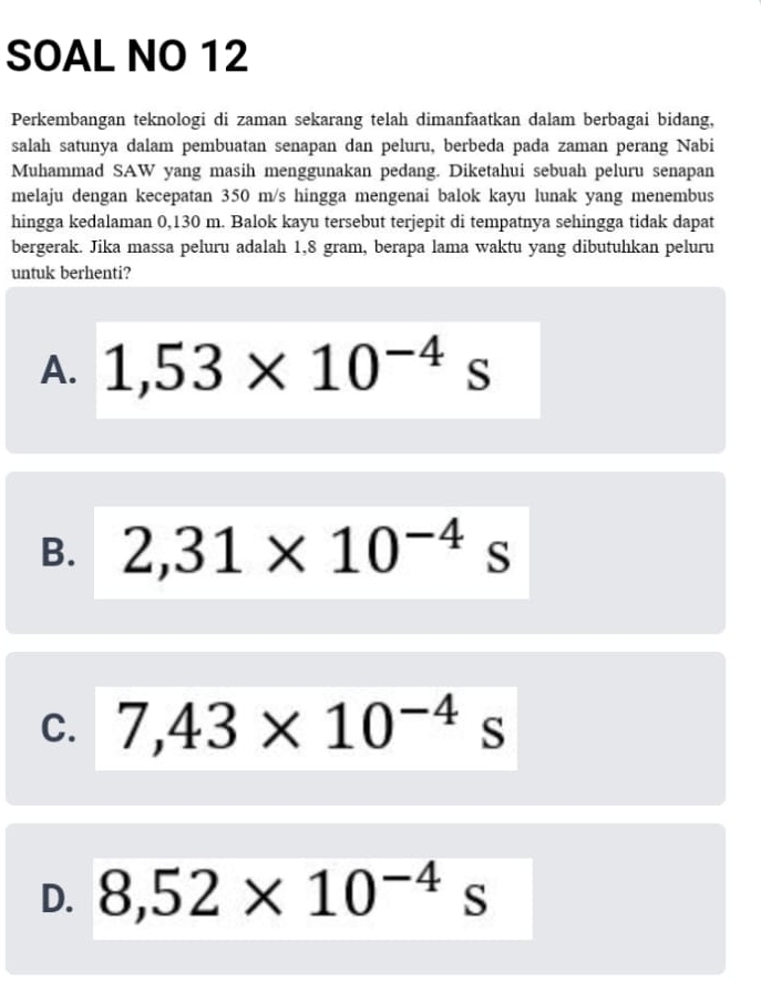 SOAL NO 12
Perkembangan teknologi di zaman sekarang telah dimanfaatkan dalam berbagai bidang,
salah satunya dalam pembuatan senapan dan peluru, berbeda pada zaman perang Nabi
Muhammad SAW yang masih menggunakan pedang. Diketahui sebuah peluru senapan
melaju dengan kecepatan 350 m/s hingga mengenai balok kayu lunak yang menembus
hingga kedalaman 0,130 m. Balok kayu tersebut terjepit di tempatnya sehingga tidak dapat
bergerak. Jika massa peluru adalah 1,8 gram, berapa lama waktu yang dibutuhkan peluru
untuk berhenti?
A. 1,53* 10^(-4)s
B. 2,31* 10^((-4)^ s
C. 7,43* 10^-4) s
D. 8,52* 10^(-4)s