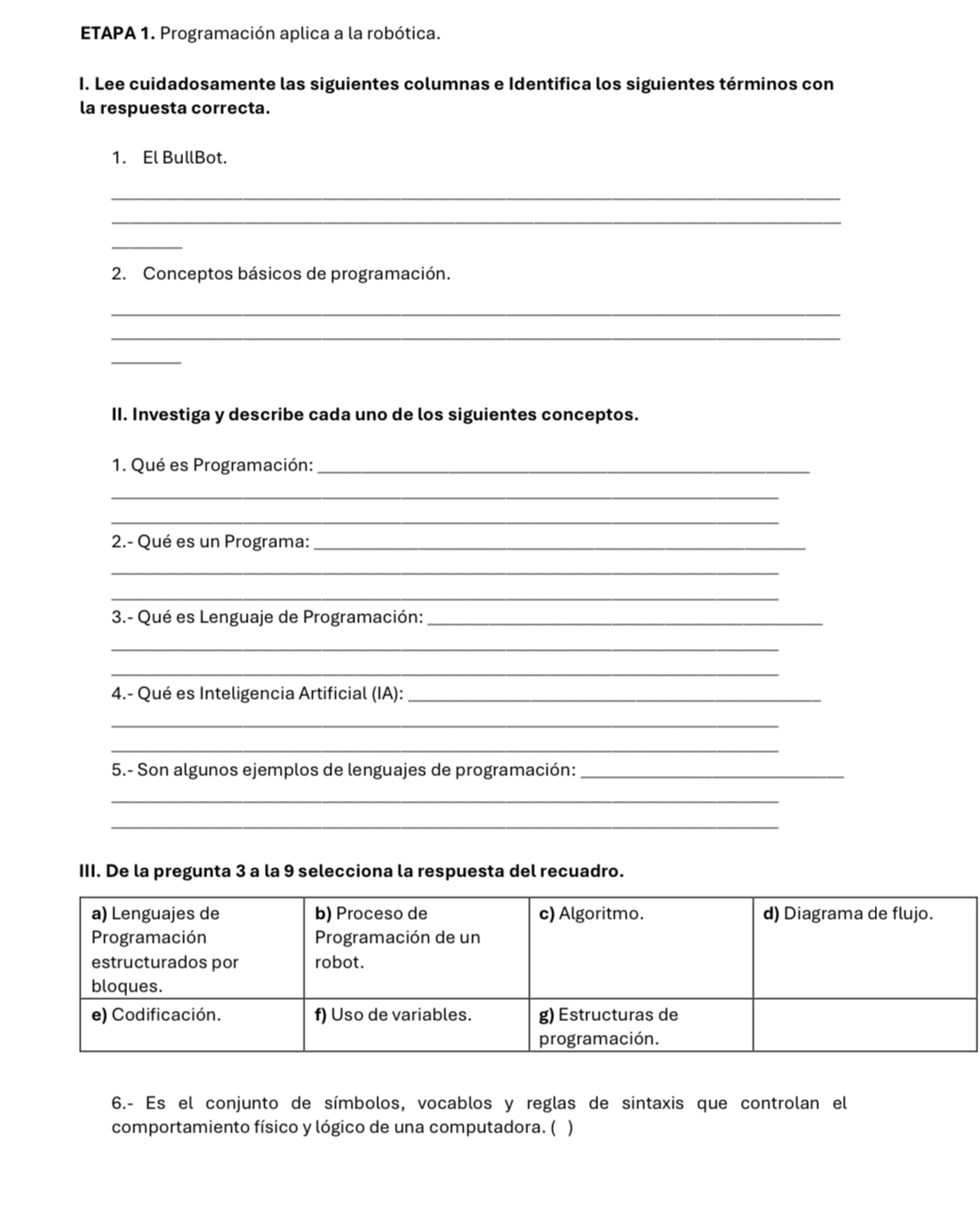 ETAPA 1. Programación aplica a la robótica. 
I. Lee cuidadosamente las siguientes columnas e Identifica los siguientes términos con 
la respuesta correcta. 
1. El BullBot. 
_ 
_ 
_ 
2. Conceptos básicos de programación. 
_ 
_ 
_ 
II. Investiga y describe cada uno de los siguientes conceptos. 
1. Qué es Programación:_ 
_ 
_ 
2.- Qué es un Programa:_ 
_ 
_ 
3.- Qué es Lenguaje de Programación:_ 
_ 
_ 
4.- Qué es Inteligencia Artificial (IA):_ 
_ 
_ 
5.- Son algunos ejemplos de lenguajes de programación:_ 
_ 
_ 
III. De la pregunta 3 a la 9 selecciona la respuesta del recuadro. 
6.- Es el conjunto de símbolos, vocablos y reglas de sintaxis que controlan el 
comportamiento físico y lógico de una computadora. ( )