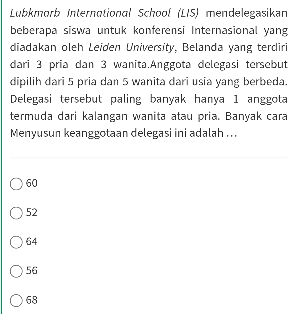 Lubkmarb International School (LIS) mendelegasikan
beberapa siswa untuk konferensi Internasional yang
diadakan oleh Leiden University, Belanda yang terdiri
dari 3 pria dan 3 wanita.Anggota delegasi tersebut
dipilih dari 5 pria dan 5 wanita dari usia yang berbeda.
Delegasi tersebut paling banyak hanya 1 anggota
termuda dari kalangan wanita atau pria. Banyak cara
Menyusun keanggotaan delegasi ini adalah ...
60
52
64
56
68