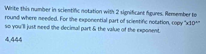 Write this number in scientifc notation with 2 signifcant figures. Remember to 
round where needed. For the exponential part of scientific notation, copy "x10^” 
so you'll just need the decimal part & the value of the exponent.
4,444