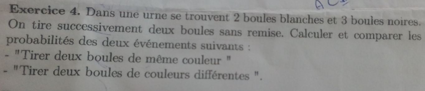 Dans une urne se trouvent 2 boules blanches et 3 boules noires. 
On tire successivement deux boules sans remise. Calculer et comparer les 
probabilités des deux événements suivants : 
- "Tirer deux boules de même couleur " 
- "Tirer deux boules de couleurs différentes ".