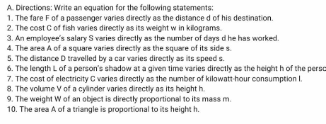 Directions: Write an equation for the following statements: 
1. The fare F of a passenger varies directly as the distance d of his destination. 
2. The cost C of fish varies directly as its weight w in kilograms. 
3. An employee's salary S varies directly as the number of days d he has worked 
4. The area A of a square varies directly as the square of its side s. 
5. The distance D travelled by a car varies directly as its speed s. 
6. The length L of a person's shadow at a given time varies directly as the height h of the persc 
7. The cost of electricity C varies directly as the number of kilowatt-hour consumption I. 
8. The volume V of a cylinder varies directly as its height h. 
9. The weight W of an object is directly proportional to its mass m. 
10. The area A of a triangle is proportional to its height h.