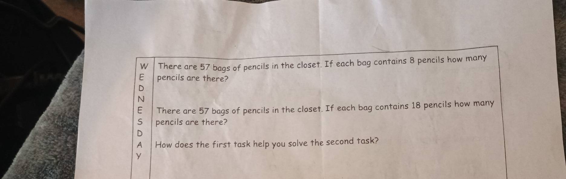 There are 57 bags of pencils in the closet. If each bag contains 8 pencils how many
E pencils are there?
D
N
E There are 57 bags of pencils in the closet. If each bag contains 18 pencils how many
S pencils are there?
D
A How does the first task help you solve the second task?
y