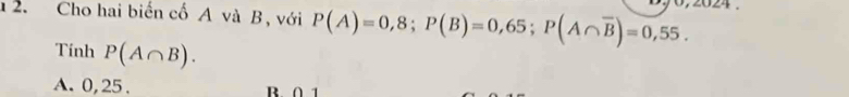 1 2. Cho hai biến cố A và B, với P(A)=0,8; P(B)=0,65; P(A∩ overline B)=0,55. 
Tinh P(A∩ B).
A. 0, 25. B ∩ 1