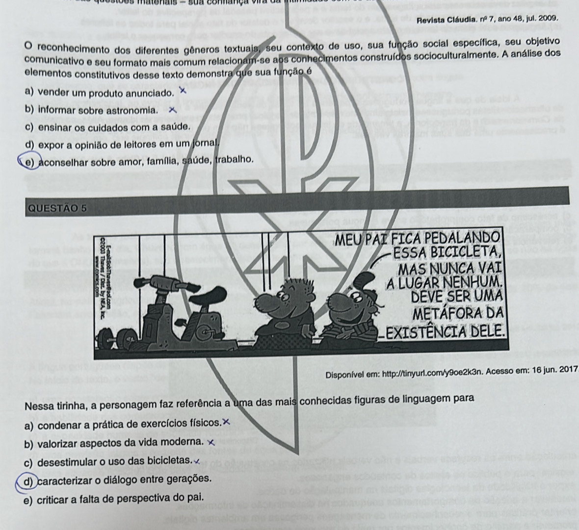 os matenais - sua connança vira 
Revista Cláudia. n^27 ', ano 48, jul. 2009.
O reconhecimento dos diferentes gêneros textuais, seu contexto de uso, sua função social específica, seu objetivo
comunicativo e seu formato mais comum relacionam-se aos conhecimentos construídos socioculturalmente. A análise dos
elementos constitutivos desse texto demonstra que sua função é
a) vender um produto anunciado.
b) informar sobre astronomia.
c) ensinar os cuidados com a saúde.
d) expor a opinião de leitores em um jornal.
e) aconselhar sobre amor, família, saúde, trabalho.
QUESTÃo 5
Disponível em: http://tinyurl.com/y9oe2k3n. Acesso em: 16 jun. 2017
Nessa tirinha, a personagem faz referência a uma das mais conhecidas figuras de linguagem para
a) condenar a prática de exercícios físicos.×
b) valorizar aspectos da vida moderna. ×
c) desestimular o uso das bicicletas.
d) caracterizar o diálogo entre gerações.
e) criticar a falta de perspectiva do pai.