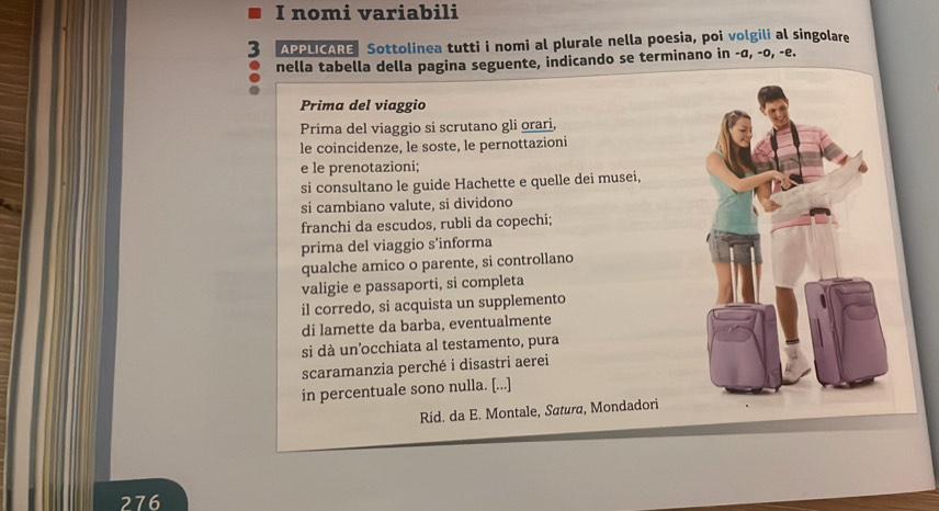 nomi variabili 
APPLICARE Sottolinea tutti i nomi al plurale nella poesia, poi volgili al singolare 
nella tabella della pagina seguente, indicando se terminano in -σ, -o, -e. 
Prima del viaggio 
Prima del viaggio si scrutano gli orari, 
le coincidenze, le soste, le pernottazioni 
e le prenotazioni; 
si consultano le guide Hachette e quelle dei musei, 
si cambiano valute, si dividono 
franchi da escudos, rubli da copechi; 
prima del viaggio s’informa 
qualche amico o parente, si controllano 
valigie e passaporti, si completa 
il corredo, si acquista un supplemento 
di lamette da barba, eventualmente 
si dà un'occhiata al testamento, pura 
scaramanzia perché i disastri aerei 
in percentuale sono nulla. [...] 
Rid. da E. Montale, Satura, Mondadori 
276