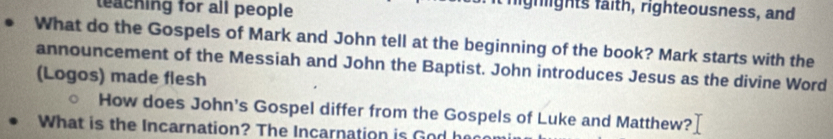 teaching for all people 
highlights faith, righteousness, and 
What do the Gospels of Mark and John tell at the beginning of the book? Mark starts with the 
announcement of the Messiah and John the Baptist. John introduces Jesus as the divine Word 
(Logos) made flesh 
How does John's Gospel differ from the Gospels of Luke and Matthew? 
What is the Incarnation? The Incarnation is God h