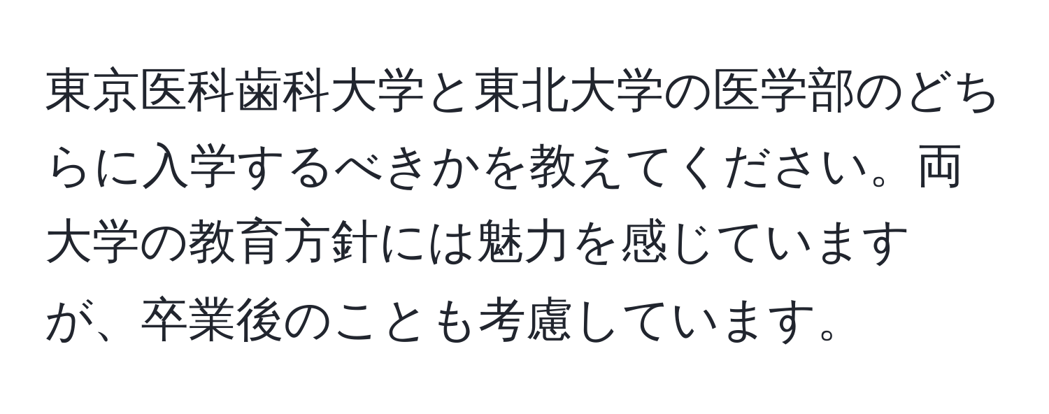 東京医科歯科大学と東北大学の医学部のどちらに入学するべきかを教えてください。両大学の教育方針には魅力を感じていますが、卒業後のことも考慮しています。