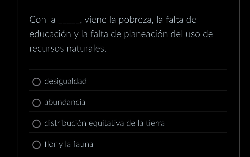 Con la _, viene la pobreza, la falta de 
educación y la falta de planeación del uso de 
recursos naturales. 
_ 
desigualdad 
_ 
_ 
abundancia 
_ 
distribución equitativa de la tierra 
_ 
flor y la fauna