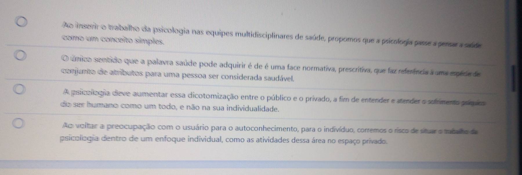 Ao inserir o trabalho da psicologia nas equipes multidisciplinares de saúde, propomos que a psicologia passe a pensar a saúde
como um conceïto simples.
O único sentido que a palavra saúde pode adquirir é de é uma face normativa, prescritiva, que faz referência à uma espécie de
conjunto de atributos para uma pessoa ser considerada saudável.
A psicollogia deve aumentar essa dicotomização entre o público e o privado, a fim de entender e atender o sefrmento psíquies
do ser humano como um todo, e não na sua individualidade.
Ao voltar a preocupação com o usuário para o autoconhecimento, para o indivíduo, corremos o risco de situar o tatalho da
psicologia dentro de um enfoque individual, como as atividades dessa área no espaço privado.