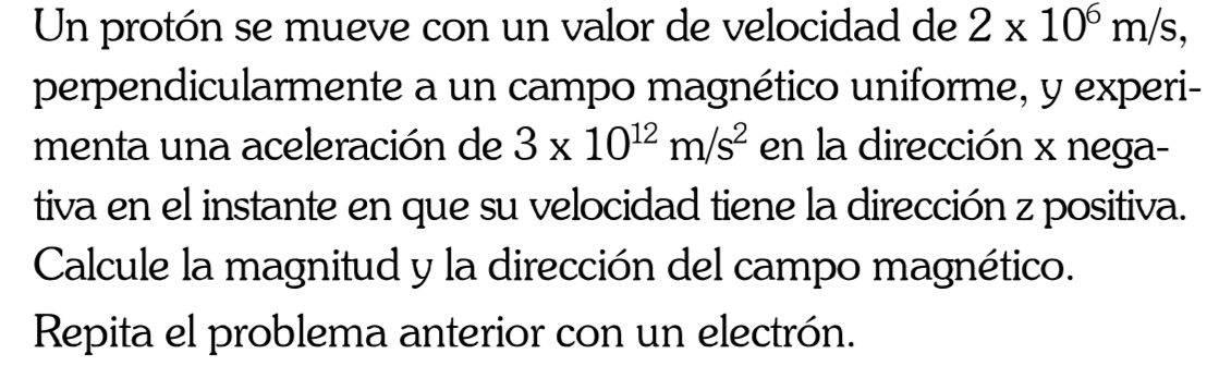 Un protón se mueve con un valor de velocidad de 2* 10^6m/s, 
perpendicularmente a un campo magnético uniforme, y experi- 
menta una aceleración de 3* 10^(12)m/s^2 en la dirección x nega- 
tiva en el instante en que su velocidad tiene la dirección z positiva. 
Calcule la magnitud y la dirección del campo magnético. 
Repita el problema anterior con un electrón.