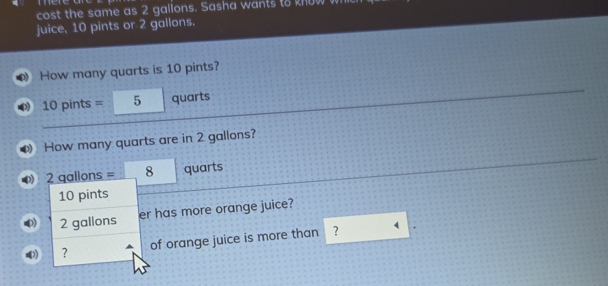 cost the same as 2 gallons. Sasha wants to know wh 
juice, 10 pints or 2 gallons. 
How many quarts is 10 pints?
10 pints = 5 quarts
How many quarts are in 2 gallons?
2 qallons = 8 quarts
10 pints
2 gallons er has more orange juice? 
? of orange juice is more than ? 4