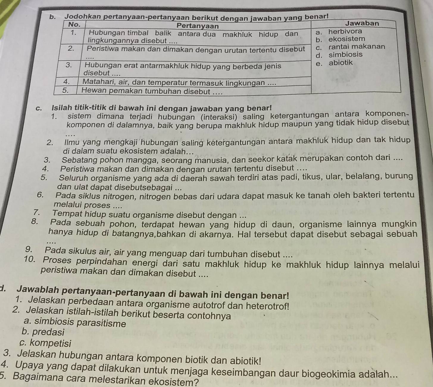 Isilah titik-titik di bawah ini dengan jawaban yang benar!
1. sistem dimana terjadi hubungan (interaksi) saling ketergantungan antara komponen-
komponen di dalamnya, baik yang berupa makhluk hidup maupun yang tidak hidup disebut
2. Ilmu yang mengkaji hubungan saling ketergantungan antara makhluk hidup dan tak hidup
di dalam suatu ekosistem adalah...
3. Sebatang pohon mangga, seorang manusia, dan seekor katak merupakan contoh dari ....
4. Peristiwa makan dan dimakan dengan urutan tertentu disebut ....
5. Seluruh organisme yang ada di daerah sawah terdiri atas padi, tikus, ular, belalang, burung
dan ulat dapat disebutsebagai ...
6. Pada siklus nitrogen, nitrogen bebas dari udara dapat masuk ke tanah oleh bakteri tertentu
melalui proses ....
7. Tempat hidup suatu organisme disebut dengan ...
8. Pada sebuah pohon, terdapat hewan yang hidup di daun, organisme lainnya mungkin
hanya hidup di batangnya,bahkan di akarnya. Hal tersebut dapat disebut sebagai sebuah
9. Pada sikulus air, air yang menguap dari tumbuhan disebut ....
10. Proses perpindahan energi dari satu makhluk hidup ke makhluk hidup lainnya melalui
peristiwa makan dan dimakan disebut ....
d. Jawablah pertanyaan-pertanyaan di bawah ini dengan benar!
1. Jelaskan perbedaan antara organisme autotrof dan heterotrof!
2. Jelaskan istilah-istilah berikut beserta contohnya
a. simbiosis parasitisme
b. predasi
c. kompetisi
3. Jelaskan hubungan antara komponen biotik dan abiotik!
4. Upaya yang dapat dilakukan untuk menjaga keseimbangan daur biogeokimia adalah...
5. Bagaimana cara melestarikan ekosistem?