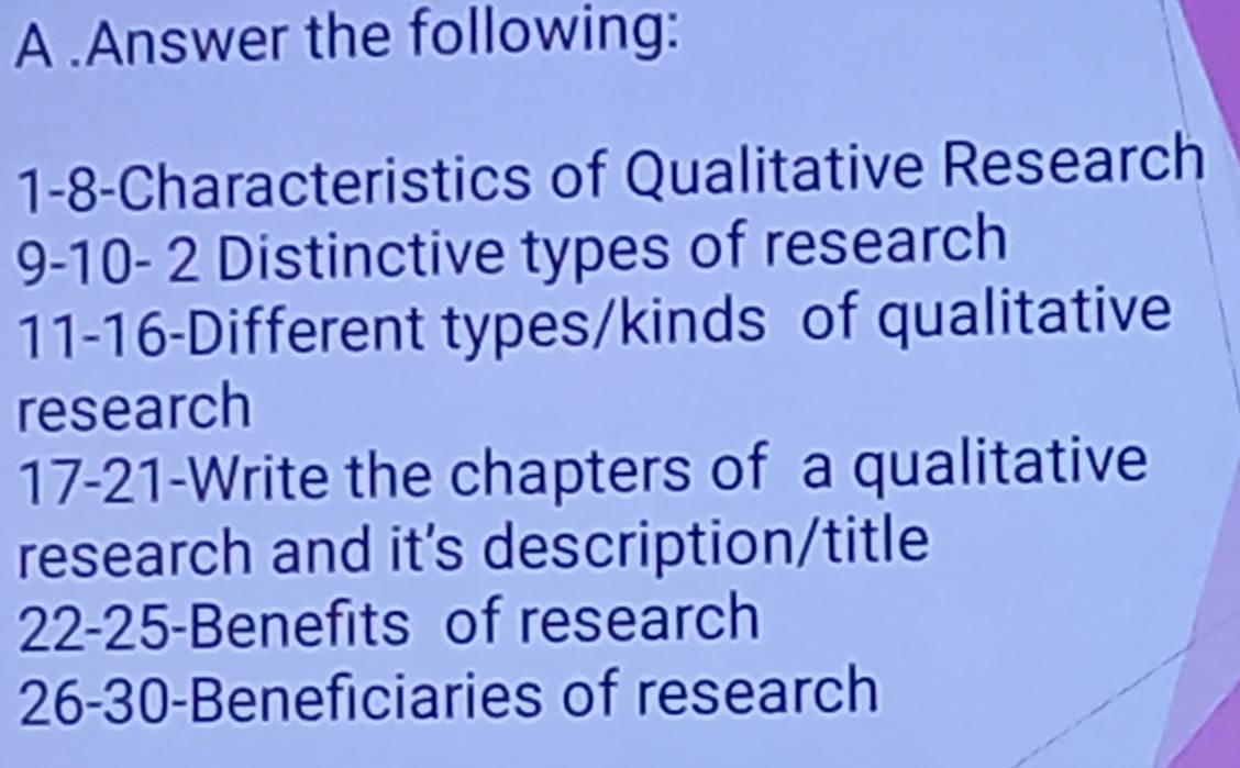 A .Answer the following: 
1-8-Characteristics of Qualitative Research 
9-10- 2 Distinctive types of research 
11-16-Different types/kinds of qualitative 
research 
17-21-Write the chapters of a qualitative 
research and it's description/title 
22- 25 -Benefits of research 
26- 30 -Beneficiaries of research